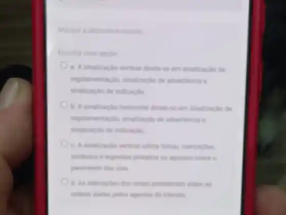 Marque a alternativa coneta
Escolha uma opplio
a. A sinalizaclo vertical divide se em sinalizaçlo de
regulamentacion, sinalizacilo de advertiencia e
sinalizaçlo de indicacile
b. A sinalizacion horizontal divide se em sinalização de
regulamentaçio, sinalizaglo de advertincia e
sinalizaçlo de indicacile
c. A sinalizacilo vertical utiliza linhas, marcaphes
simbolos e lependas pintadot ou apostos sobre o
pavimento des vias
d. As indicaples dos simais prevalecem sobre as
ordens diadias pelos agentes de transito