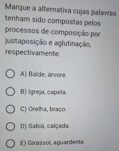 Marque a alternativa cujas palavras
tenham sido compostas pelos
process os de com posição por
justap osição e aglutinaçao,
respe ctivamente:
A) Balde , arvore.
B) Igreja, capela.
C) Orelha, braço.
D) Sabiá , calçada.
E) Girassol aguardente.