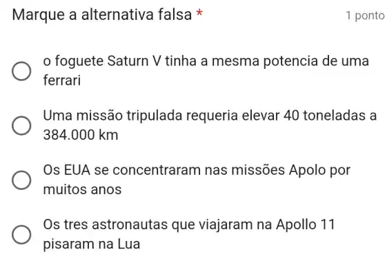 Marque a alternativa falsa
foguete Saturn V tinha a mesma potencia de uma
ferrari
Uma missão tripulada requeria elevar 40 toneladas a
384.000 km
Os EUA se concentral ram nas missões Apolo por
muitos anos
Os tres astronautas que viajaram na Apollo 11
pisaram na Lua
1 ponto