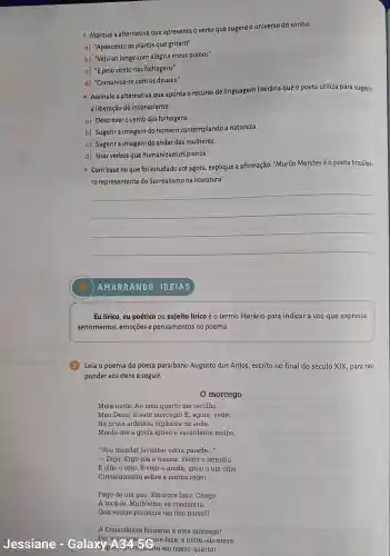 - Marque a alternativa que apresenta o verso que sugere o universo do sonho.
a)"Apascento os pianos que gritam"
b) "Vejo ao longe com alegria meus pianos"
c) "E pelo vento nas folhagens"
d)"Comunica-se com os deuses."
- Assinale a alternativa que aponta 6 recurso de linguagem literária que o poeta utiliza para sugerir
a liberação do inconsciente.
a) Descrever o vento das folhagens.
b) Sugerir a imagem do homem contemplando a natureza.
c) Sugerir a imagem do andar das mulheres.
d)Usar verbos que humanizam os pianos.
Com base no que foi estudado áté agora , explique a afirmação:"Murilo Mendes éo poeta brasilei-
ro representante do Surrealismo na literatura".
__
Eu lirico, eu poético ou sujeito lírico é o termo literário para indicar a voz que expressa
sentimentos , emoções e pensamentos no poema.
(3)Leia o poema do poeta paraibano Augusto dos Anjos escrito no final do século XIX para res-
ponder aos itens a seguir.
0 morcego
Meia-noite .Ao meu quarto me recolho.
Meu Deus! E este morcego! E , agora, vede:
Na bruta ardência orgânica da sede,
Morde-me a goela igneo e escaldante molho.
"Vou mandar levantar outra parede __
- Digo . Ergo-me a tremer Fecho o ferrolho
E olho o teto. E vejo-o ainda , igual a um olho,
Circularmente sobre a minha redel
Pego de um pau. Esforços faço. Chego
A tocá-lo Minh'alma se concentra.
Que ventre produziu tǎo feio parto?I
A Consciência Humana 6 este morcegol
Jessiane - Galax rais gie noite, ele
cante faça, à noite, ele entra