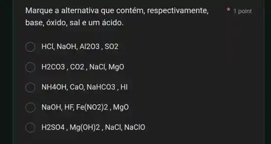 Marque a alternativa que contém , respectivamente,
base, óxido, sal e um ácido.
HCl,NaOH,Al2O3,SO2
H2CO3,CO2,NaCl,MgO
NH4OH,CaO,NaHCO3,HI
NaOH,HF,Fe(NO2)2,MgO
H2SO4,Mg(OH)2,NaCl,NaClO
1 point