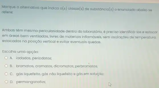 Marque a alternativa que indica a(s) classe(s) de substância(s) o enunciado abaixo se
refere:
Ambos têm mesma periculosidade dentro do laboratório, é preciso identificá -los e estocar
em dreas bem ventiladas livres de materiais inflamáveis sem oscilaçóes de temperatura,
estocados na posição vertical e evitar eventuais quedas.
Escolha uma opção:
A. iodados, periodatos;
B. bromatos, cromatos dicromatos, perbromatos,
C. gás liquefeito, gás nǎo liquefeito e gás em solução;
D. permanganatos;