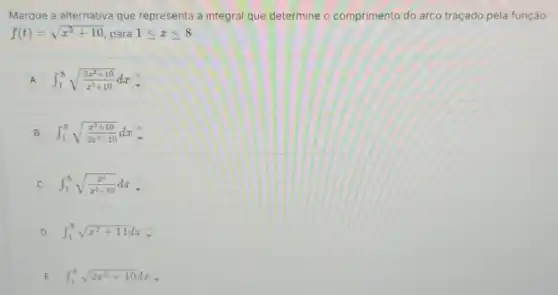 Marque a alternativa que representa a integral que determine o comprimento do arco traçado pela função
f(t)=sqrt (x^2+10) para 1leqslant xleqslant 8
A int _(1)^8sqrt ((2x^2+10)/(x^2)+10)dx
B int _(1)^8sqrt ((x^2+10)/(2x^2)+10)dx
C int _(1)^8sqrt ((x^2)/(x^2)+10)dx
D int _(1)^8sqrt (x^2+11)dx
E int _(1)^8sqrt (2x^2+10)dx