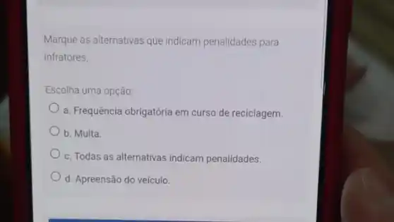 Marque as alternativas que indicam penalidades para
infratores.
Escolha uma opção:
a. Frequência obrigatória em curso de reciclagem.
b. Multa.
c. Todas as alternativas indicam penalidades.
d. Apreensão do veículo.