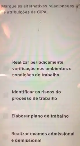 Marque as alternativas relacionadas
as atribuições da CIPA.
Realizar periodicamente
verificação nos ambientes e
condições de trabalho
Identificar os riscos do
processo de trabalho
Elaborar plano de trabalho
Realizar exames admissional
e demissional