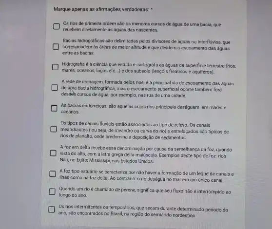 Marque apenas as afirmações verdadeiras:
Os rios de primeira ordem são os menores cursos de água de uma bacia que
recebem diretamente as águas das nascentes.
Bacias hidrográficas são delimitadas pelos divisores de águas ou interflúvios, que
correspondem às áreas de maior altitude e que dividem o escoamento das aguas
entre as bacias.
Hidrografia é a ciência que estuda e cartografa as águas da superficie terrestre (rios,
mares, oceanos , lagos etc...) e dos subsolo (lençóis freáticos e aquíferos).
A rede de drenagem formada pelos rios é a principal via de escoamento das águas
de uma bacia hidrográfica, mas o escoamento superficial ocorre também fora
dessless cursos de água, por exemplo nas rua de uma cidade.
As bacias endorreicas, são aquelas cujos rios principais deságuam em mares e
oceanos.
Os tipos de canais fluviais estão associados ao tipo de relevo. Os canais
meandrantes ( ou seja, de meandro ou curva do rio)e entrelaçados são típicos de
rios de planalto , onde predomina a deposição de sedimentos
A foz em delta recebe essa denominação por causa da semelhanga da foz quando
vista do alto, com a letra grega delta maiúscula Exemplos deste tipo de foz: rios
Nilo, no Egito Mississipi, nos Estados Unidos.
A foz tipo estuário se caracteriza por não haver a formação de um leque de canais e
ilhas como na foz delta. Ao contrário o rio deságua no mar em um único canal.
Quando um rio é chamado de perene significa que seu fluxo não é interrompido ao
longo do ano.
Os rios intermitentes ou temporários, que secam durante determinado periodo do
ano, são encontrados no Brasil, na região do semiárido nordestino.