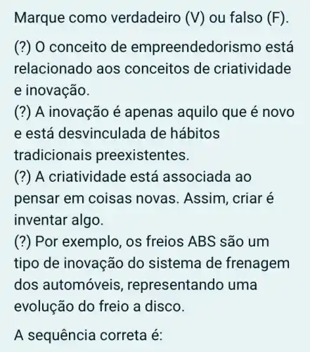 Marque como verdadeiro (V) ou falso (F)
(?) O conceito de empreendedoris mo está
relacionado aos conceitos de criatividade
e inovação.
(?) A inovação é apenas aquilo que é novo
e está desvincul ada de hábitos
tradicions ais preexistentes.
(?) A criatividac le está associada ao
pensar em coisas novas. Assim , criar é
inventar algo.
(?) Por exemplo, os freios ABS são um
tipo de inovação do sistema de frenagem
dos automóve sentando uma
evolução do freio a disco.
A sequência correta é: