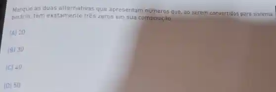 Marque as duas alternativas que apresentam números que , ao serem convertidos para sistema
têm exatamente três zeros em sua composição:
(A) 20
(B) 30
(C) 40
(D) 50