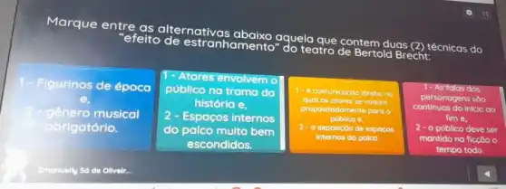 Marque entre as alternativas abaixo
aquela "efeito de estranhamento"
teat contem duas (2) técnicas do
Bertold Brecht:
7 Figurinos de época
1- Atores envolvem o
público na trama da
história e.
- Espaços internos
do palco muito bem
escondidos.
1- A comunicação direta, no
qual os atores se voltam
propositadamente para o
público e
2 - a exposição de espoços
internos do palco.
1-As falas dos
continuas do inicio ao
personagens são
fim e.
2 - 0 público deve ser
mantido na ficção o
tempo todo.
genero musical
obrigatório.