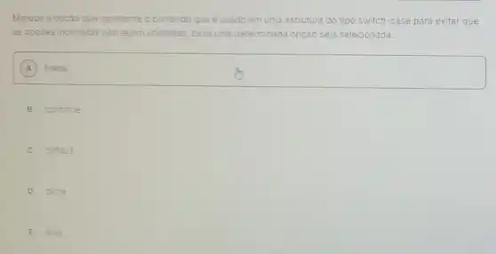 Marque a opção que apresente o comando que é usado em uma estrutura do tipo switch-case para evitar que
as opçōes incorretas nào sejam utilizadas, caso uma determinada opção seja selecionada.
A
square 
B continue
C default
D done
E else