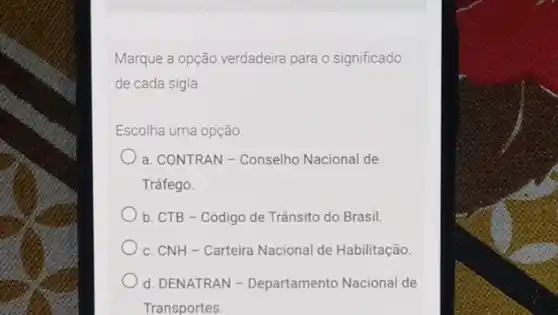 Marque a opção verdadeira para o significado
de cada sigla
Escolha uma opção
a. CONTRAN - Conselho Nacional de
Tráfego.
b. CTB - Código de Trânsito do Brasil.
c. CNH-Carteira Nacional de Habilitação.
d. DENATRAN - Departamento Nacional de
Transportes.