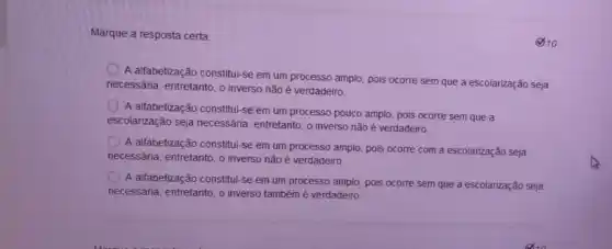 Marque a resposta certa:
()10
A alfabetização constitul-se em um processo amplo, pois ocorre sem que a escolarização seja
necessária, entretanto, o inverso não é verdadeiro
A allabetização constitul-se em um processo pouco amplo, pois ocorre sem que a
escolarização seja necessária entretanto, o inverso não é verdadeiro
A alfabetização constitul-se em um processo amplo pois ocorre com a escolarização seja
necessária, entretanto, o inverso não é verdadeiro.
A alfabetização constitul-se em um processo amplo pois ocorre sem que a escolarização seja
necessária, entretanto, o inverso também é verdadeiro.