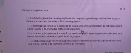 Marque a resposta certa:
(2) 10
A alfabetização refere-se à aquisição đa fala enquanto aprendizagem de habilidades para
leitura, escrita e as chamadas práticas de linguagem
A alfabetização refere-se à aquisição da leitura enquanto aprendizagem de habilidades para
leitura, escrita e as chamadas práticas de linguagem
A alfabetização refere -se à aquisição da escrita engulanto aprendizagem de habilidades para
leitura, escrita e as chamadas práticas de linguagem.
A alfabetização não refere -se à aquisição da escrita enquanto aprendizagem de habilidades
para leitura, escrita e as chamadas práticas de linguagem