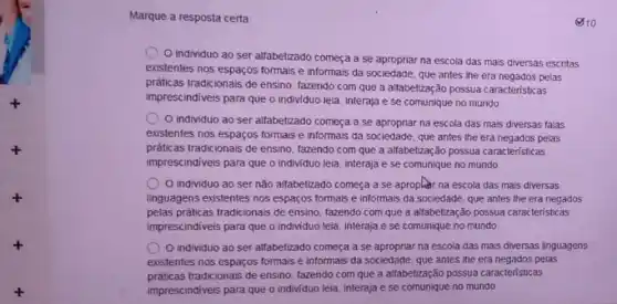 Marque a resposta certa
(810
individuo ao ser alfabetizado começa a se apropriar na escola das mais diversas escritas
existentes nos espaços formais e informais da sociedade que antes the era negados pelas
práticas tradicionais de ensino fazendo com que a alfabetização possua caracteristicas
imprescindiveis para que o individuo leia, interaja e se comunique no mundo
individuo ao ser alfabetizado começa a se apropriar na escola das mais diversas falas
existentes nos espaços formais e informais da sociedade que antes the era negados pelas
práticas tradicionais de ensino tazendo com que a altabetzação possua caracteristic as
imprescindiveis para que o individuo leia, interaja e se comunique no mundo
individuo ao ser não alfabetizado começa a se apropher na escola das mais diversas
linguagens existentes nos espaços formais e informais da sociedade, que antes the era negados
pelas práticas tradicionais de ensino, fazendo com que a alfabetização possua caracteristicas
imprescindiveis para que o individuo leia, interaja e se comunique no mundo
individuo ao ser alfabetizado começa a se apropriar na escola das mais diversas linguagens
existentes nos espaços formais e informais da sociedade que antes the era pelas
práticas tradicionais de ensino, fazendo com que a alfabetização possua caracteristicas
imprescindiveis para que o individuo leia, interaja e se comunique no mundo.