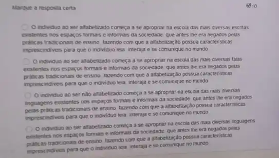 Marque a resposta certa
810
individuo ao ser alfabetizado começa ase apropriar na escola das mais diversas escritas
existentes nos esparos formas e informais da sociedade que antes the era negados pelas
praticas tradicionais de ensino tazendo com que a altabetização possua caracteristicas
imprescindiveis para que o individuo leia, interaja e se comunique no mundo
individuo ao ser altabetizado começa a se na escola das mais diversas talas
existentes nos esparos formas e informais da sociedade que antes the era negados pelas
as tradicionais de ensino tazendo com que a attabetzação possua caracteristicas
imprescindiveis para que o individuo leia, interaja e se comunique no mundo
individuo ao ser nào altabetizado começa a se apropriar na escola das mais diversas
linguagens existentes nos espargos formais e informals da sociedade que antes the era negados
praticas tradicionais de ensino tazendo com que a altabetzação possua caracteristicas
imprescindiveis para que o individuo leia, interaja e se comunique no mundo
individuo ao ser altabetizado começa a se apropriar na escola das mais diversas linguagens
existentes nos esparos formas e informais da sociedade que antes the era negados pelas
tradicionais de ensino, fazendo com que a alfabetizaçãc possua caracteristicas
imprescindiveis para que o individuo leia, interaja e se comunique no mundo