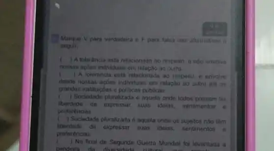 Marque V para verdadeira e F para falsa nas afternotivas a
seguir
() A tolerancia está relacionada ao respeito e nào envolve
nossas agbes individuais em relação go outro
l () A. tolerancia esta relacionada ao respeito e envolve
desde nossas acóes individuals em relação ao outro ate as
grandes instituiçoes e politicas públicas
) Sociedade pluralizada é aquela onde todos possam ter
liberdade de expressar suas idelas sentimentos e
preferências
() Sociedade pluralizada é aquela onde os sujeitos nào têm
liberdade de expressar suas ideias, sentimentos e
preferências
() No final da Segunda Guerra Mundial for levantada a
bandeira da cultural