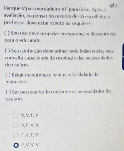 Marque V para verdadeiro eF para falso. Após a
31
avaliação, ao pensar no recurso de TA escolhido , o
professor deve estar atento ao seguinte:
( ) Seu uso deve propiciar inseguranç e desconforto
para o educando.
( ) Sua confecção deve primar pelo baixo custo, mas
com alta capacidade de resolução das necessidades
do usuário.
( ) Exigir manutenção minima e facilidade de
manuseio.
( ) Ser personalizado conforme as necessidades do
usuário.
V, V, F, V
V,F,V,V,
F, V,F,V
F,V,V,V