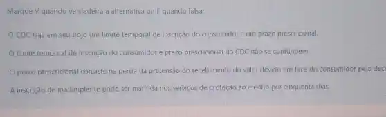 Marque V quando verdadeira a alternativa ou F quando falsa:
CDC traz em seu bojo um limite temporal de inscrição do consumidor e um prazo prescricional.
limite temporal de inscrição do consumidor e prazo prescricional do CDC não se confundem.
prazo prescricional consiste na perda da pretensão do recebimento do valor devido em face do consumidor pelo dec
A inscrição de inadimplente pode ser mantida nos serviços de proteção ao crédito por cinquenta dias.