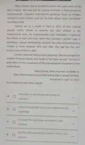 Mary Cassatt was an American painter who spent most of her
life in France. She was part of a group of artists in Paris known as
Impressionists Cassatt's most-familiar paintings focus on mothers
caring for small children, such as The Bath (about 1892) and Mother
and Child (1899)
Cassatt set up a studio in Paris in 1874. At first Cassatt
painted mostly friends or relatives and their children in the
Impressionist style . The Impressionists were interested in capturing
the effects of light and color rather than painting a perfect copy of
something . Cassatt exhibited her artwork with other Impressionists a
number of times between 1879 and 1886. She had her first one-
person show in Paris in 1891.
Cassatt collected Impressionist paintings. She encouraged her
wealthy American friends and family to buy them as well. This had a
great effect on the acceptance of the Impressionism movement in the
United States.
Mary Cassatt Britannica Kids Available at:
https://kids britannica .com/kids/article/Mary -Cassatt/399392.
Accessed on: April 16,2024
According to the text, Mary Cassatt
A
was part of the modernist group of
painters.
influenced people not to buy Impressionist
paintings.
__
focused her paintings on mothers and
children.
__
had her first one-person show in Paris last
century