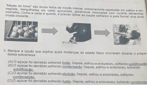 "Maçãs do Amor" são doces feitos de maçãs inteiras primeiramente espetadas em palitos e em
vermelho. Como a calda quente, é preciso deixar as maçãs esfriarem e para formar uma doce
mergulhadas em calda açucarada, geralmente com corante alimentício
crosta crocante.
3. Marque a opção que explica quais mudanças de estado físico ocorreram durante o prepar
dessa sobremesa.
(A) O açúcar foi derretido sofrendo fusão esfriou e endureceu sofrendo solidificação
(B) O açúcar foi derrétido sofrendo condensação. Depois , esfriou e endureceu sofrendo
solidificação.
(C) O açúcar foi derretido sofrendo ebulicão. Depois esfriou e endureceu sofrendo
condensação.
açúcar foi derretido sofrendo fusão. Depois , esfriou e endureceu , sofrendo condensaç