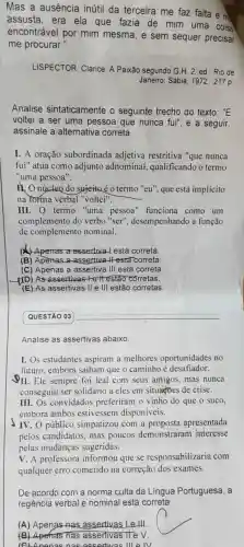 Mas a ausência inútil da terceira me faz falta e m
assusta ,era ela que fazia de mim uma coisa
encontrável por mim mesma , e sem sequer precisar
me procurar."
LISPECTOR , Clarice. A Paixão segundo G H.2.ed Rio de
Janeiro : Sabia, 1972.217 p.
Analise sintaticamente seguinte trecho do texto: ''E
voltei a ser uma pessoa que nunca fui", e a seguir,
assinale a alternativa correta.
I. A oração subordinada adjetiva restritiva "que nunca
fui'' atua como adjunto adnominal,qualificando o termo
"uma pessoa".
mo núcleo do sujeitoéo termo "eu", que está implícito
na forma verbal "voltei".
III.O termo "uma pessoa "funciona como um
complemento do verbo "ser", desempenhando a função
de complemento nominal.
(A) Apenas a assertiva 1 está correta.
(B)Apenas a assertiva It esta correta
(C) Apenas a assertiva I III está correta.
DD) As assertivas +e l estão corretas.
(E) As assertivas lle III estão corretas
QUESTÃO 03
Analise as assertivas abaixo.
I.Os estudantes aspiram a melhores oportunidades no
futuro embora saibam que o caminho e desafiador.
II. Ele sempre foi leal com seus amigos mas nunca
conseguiu ser solidário a eles em situaçoes de crise.
III.Os convidados preferiram o vinho do que o suco,
embora ambos estivessem disponíveis.
IV.O público simpatizou com a proposta apresentada
pelos candidatos .mas poucos demonstraram interesse
pelas mudancas sugeridas.
V. A professora informou que se responsabilizaria com
qualquer erro cometido na correção dos exames.
De acordo com a norma culta da Lingua Portuguesa . a
regência verbal e nomina lestá correta:
(A)Apenas nas assertivas lelll
(B)Apenas , nas assertivas lle V.
lel Anona snac assertivas lllelv