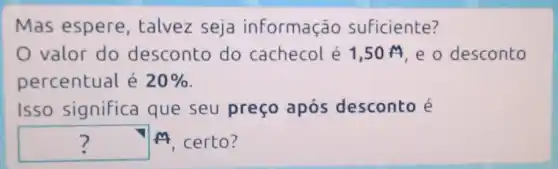 Mas espere , talvez seja informação suficiente?
valor do desconto do cachecol é 1 ,50 M,e o desconto
percentual é 20% 
Isso significa que seu preço após desconto e
? M M, certo?