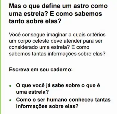 Mas o que define um astro como
uma estrela? E como sabemos
tanto sobre elas?
Você consegue imaginar a quais critérios
um corpo celeste deve atender para ser
considerado uma estrela? E como
sabemos tantas informações sobre elas?
Escreva em seu caderno:
que você já sabe sobre o que é
uma estrela?
Como o ser humano conheceu tantas
informações sobre elas?