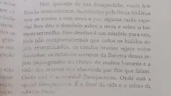 Mas, quando de sua desaparição, vocès bri-
Iharão intensamente iluminados peta força do Deus
que os trouxe a esta terra e po:alguma razão espe-
cial thes deu o dominio sobre a terra e sobre o ho-
mem vermelho. Esse destino é um mistério para nos,
pois não compreenclemos que todos os búfalos se-
jam exterminados, os cavalos bravios sejam todos
domados, os recantos secretos da floresta densa se-
jam impregnados do cheiro de muitos homens e a
visão dos morros seja obstruida por fios que falam.
Onde está o a wredo? Desapareceu . Onde está a
Aguia? Desapareceu. E o final da vida e o início da
sobrevencia.