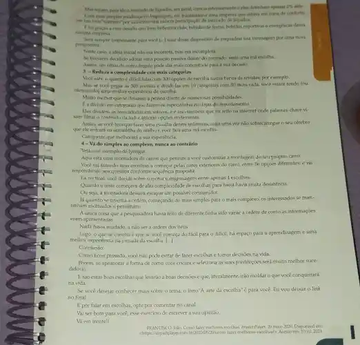 Mas repare, para cle o mercado de liquidon.em geral, crescla intensamente c eles detinham aperian
2%  dele
Com essa simples mudanca na linguagem, ele transformou uma empresa que estava em zona de conforto
em um time"faminto"por aumentar sua misera participação de mercado de liquidos.
Etoi gracas a exec desafio que hoje bebernos chas, bebidas de frutas bebidas esportivas e energiéticas desaa
mesma empresa.
Será sempre interessante para voce [...] usar desse dispositivo de enquadrar sua mensagem por uma nova
perspectiva.
Neste caso, a ideia inicial não cra incorreta,mas era incompleta.
Se tivessem decidido adotar uma posição passiva diante do mercado, seria uma má escolha.
Assim, um olhar de outro ângulo pode dar mais concretude para a sua decisão.
3 - Reduza a complexidade crie mais categorias
Vocé sabe o.quanto é dificil lidar.com 300 opçōes de escolha numa banca de revistas por exemplo.
Mas se você pegar as 300 revistas e dividi -las em 10 categorias com 30 itens cada,você estará tendo (ou
oferecendo) uma melhor experiencia de escolha.
Muito melhor que se deixasse a pessoa diante de numerosas possibilidades.
Ea divisão em categorias que fazem os especialistas em lojas de departamento.
Eles dividem as mercadorias em setores, e é isso também que foi feito na internet onde palavras-chave vi-
sam filtrar o conteúdo da web e ignorar opçōes irrelevantes.
Assim, se você tem que fazer uma escolha dentre inúmeras, mais uma vez não sobrecarregue o seu cérebro
que ele entrará na armadilha do atalho e você fará uma má escolha.
Categorize que melhorará a sua experiência.
4- Vá do simples ao complexo, nunca ao contrário
Veja esse exemplo de Iyengar:
Aqui está uma.montadora de carros que permite a você customizar a montagem do seu próprio carro.
Você vai fazendo suas escolhas a começar pelas cores exteriores do carro entre 56 opções diferentes,e vai
respondendo aos quesitos conforme sequência proposta.
Lá no final, você decide sobre o motor e engrenagens entre apenas 4 escolhas.
Quando o teste começava de alta complexidade de escolhas para baixa havia muita desistência.
Ou seja, a montadora deixava escapar um possivel consumidor.
Já quando se invertia a ordem, começando do mais simples para o mais complexo, os interessados se man-
tinham motivados e persistiam.
A única coisa que a pesquisadora havia feito de diferente tinha sido variar a ordem de como as informações
eram apresentadas.
Nada havia mudado, a não ser a ordem dos itens.
Logo, o que se conclui é que se você começa do fácil para o difícil, há espaço para a aprendizagem e uma
melhor experiência na jornada da escolha. ()
Conclusão:
Como ficou provado, vocêê não pode evitar de fazer escolhas e tomar decisōes na vida.
Porém, se aprimorar a forma de como você encara e seleciona as suas predileções será muito melhor suce-
dido(a).
Esão estas boas escolhas que levarão a boas decisões e que, literalmente, irão moldar o que você conquistará
na vida.
Se você desejar conhecer mais sobre o tema o livro"A arte da escolha"é para você.Eu vou deixar o link
no final.
E por falar em escolhas,opte por comentar no canal.
Vai ser bom para você, esse exercicio de escrever a sua opinião.
Vá em frente!
FRANCISCO, João, Como fazer methores escolhas. Impact Player.20 maio 2020. Disponível em:
<https://impactplayer.com.bri2020/03 /20/como-fazer-melhores-escolhasi Acesso em: 10 jul. 2021.