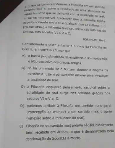 [...] Mas se compreendermos a Filosofia em um sentido
próprio, isto é, como o resultado de uma atividade da
razão humana que se defronta com a totalidade do real,
torna-se impossivel pretender que a Filosofia tenha
estado presente em todo e qualquer tipo de cultura. [...]
[Nesse caso, ] a Filosofia teve seu inicio nas colônias da
Grécia, nos séculos VI e V a . C.
BORNHEIM, Gerd.
Considerando o texto anterior e o inicio da Filosofia na
Grécia, é incorreto afirmar que
A) a busca pelo significado da existência e do mundo não
é algo exclusivo dos gregos antigos.
B) só há um modo de o homem abordar o enigma da
existência: usar o pensamento racional para investigar
a totalidade do real.
C) a Filosofia enquanto pensamento racional sobre a
totalidade do real surge nas colônias gregas nos
séculos VI e V a. C.
D) podemos atribuir à Filosofia um sentido mais geral
(concepção de mundo) e um sentido mais próprio
(reflexão sobre a totalidade do real).
E) Filosofia no seu sentido mais próprio não foi inicialmente