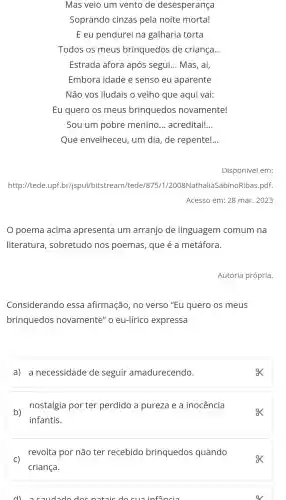 Mas veio um vento de desesperança
Soprando cinzas pela noite morta!
E eu pendurei na galharia torta
Todos os meus brinquedos de criança. __
Estrada afora após segui. __
Embora idade e senso eu aparente
Não vos iludais o velho que aqui vai:
Eu quero os meus brinquedos novamente!
Sou um pobre menino __ acreditai! __
Que envelheceu , um dia , de repente! __
Disponível em:
http://tede upf br/ispui/bitstream/tede/875/1/2008Nathalia SabinoRibas .pdf.
Acesso em:28 mar. 2023
poema acima apresenta um arranjo de linguagem comum na
literatura , sobretudo nos poemas,que é a metáfora.
Autoria própria.
Considerando essa afirmação , no verso "Eu quero os meus
brinquedos novamente'o eu-lírico expressa
a) a necessidade de seguir amadurecendo.
ox
b)
nostalgia porter perdido a pureza e a inocencia
infantis.
revolta por não ter recebido brinquedos quando
C)
criança.
dl coudodo doc notois do cuoinfancia