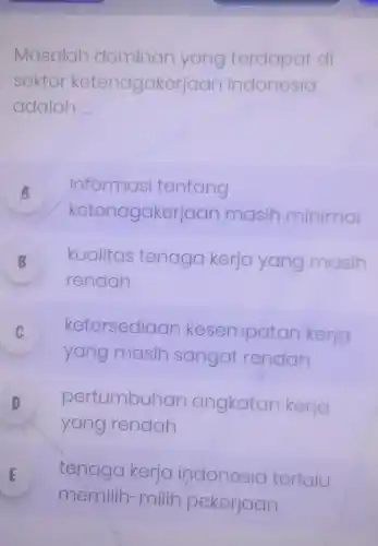 Masalah dominan yang terdapat di
sektor ketenagakerj aan indonesia
adalah __
A informasi tentang
ketenagaker jaan masih minimal
B kualitas tenaga kerja yang masih
rendah
C
yang masih sai sangat t rendah
ketersediaan ke: sempatan kerja v
D pertumbuh an angkatan kerja
yang rendah
E
memilih-milih pekerjaan
tenaga kerja indonesia terlalu