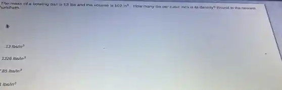 The mass of a bowling ball is 13 Ibs and the volume is 102in^3
How many Ibs per cubic inch is its density? Round to the nearest hundreth.
.13lbsin^3
1326lbs/in^3
.85lbs/in^3
1lbs/in^3