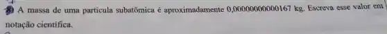 A massa de uma partícula subatômica é aproximadamente 0,00000000000167kg Escreva esse valor em
notação científica.