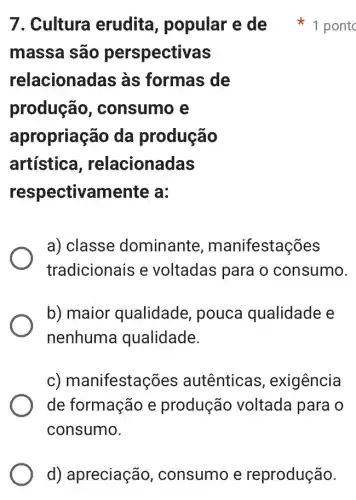 massa são perspectivas
relacionadas às formas de
produção , consumo e
apropriação da produção
artística , relacionadas
respectivamente a:
a) classe dominante , manifestações
tradicionais e voltadas para o consumo.
b) maior qualidade , pouca qualidade e
nenhuma qualidade.
c) manifestaç ões autênticas , exigência
de formação e produção voltada para o
consumo.
7. Cultura erudita , popular e de 1 pontc
d) apreciação consumo e reprodução.