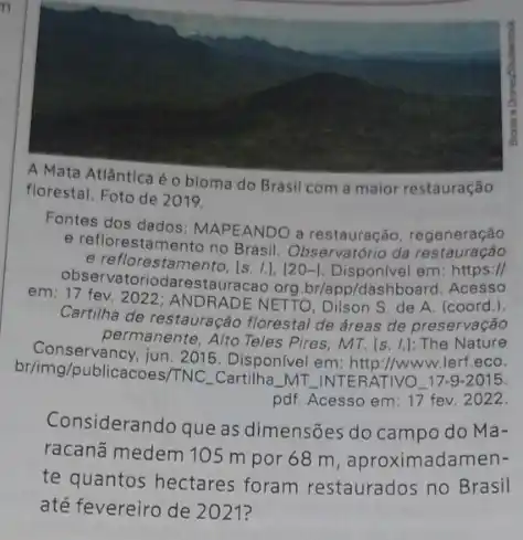 A Mata Atlântica é o bioma do Brasil com a maior restauração
florestal. Foto de 2019.
Fontes dos dados: MAPEANDO a restauração, regeneração
e reflorestamento no Brasil da restauração
e reflorestamento, Is. I.[20-1. Disponivel em: https://
observatoriodarestauracao.org br/app/dashboard. Acesso
em: 17 fev. 2022; ANDRADE NETTO, Dilson S. de A. (coord.).
Cartilha de restauração florestal de áreas de preservação
permanente, Alto Teles Pires MT. [s. 1.]: The Nature
br/img/publicacoes/TNC Cartilha. MT.INTERATIVO.179-2015.
jun. 2015. Disponivel em:http://www.lerf.eco.
pdf. Acesso em: 17 fev. 2022.
Considerando que as dimensões do campo do Ma-
racanã medem 105 m por 68 m, aproximadamen-
te quantos hectares foram restaurados no Brasil
até fevereiro de 2021?