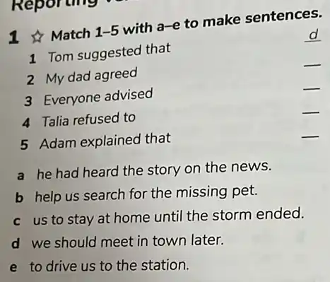 Match 1-5
with a-e to make sentences.
d
1 Tom suggested that
2 My dad agreed
__
3 Everyone advised
__
4 Talia refused to
__
5 Adam explained that
__
a he had heard the story on the news.
b help us search for the missing pet.
c us to stay at home until the storm ended.
d we should meet in town later.
e to drive us to the station.