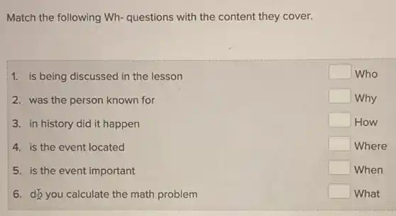 Match the following Wh questions with the content they cover.
1. is being discussed in the lesson
2. was the person known for
3. in history did it happen
4. is the event located
5. is the event important
6. dip you calculate the math problem
square  Who
square  Why
square  How
square  Where
square  When
square  What