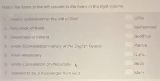 Match the items in the left column to the items in the right column.
1. means submission to the will of God
2. holy book of Islam
3. missionary to Ireland
4. wrote Ecclesiastical History of the English People
5. Arian missionary
6. wrote Consolation of Philosophy
7. claimed to be a messenger from God
square  Uifila
square  Muhammad
square  Boethius
square  Patrick
square  Qur'an
square  Bede
square  Islam