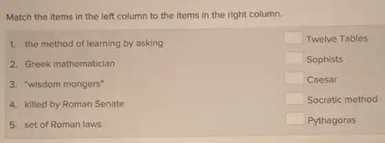 Match the items in the left column to the items in the right column.
1. the method of learning by asking
2. Greek mathematician
3. "wisdom mongers"
4. killed by Roman Senate
5. set of Roman laws
square  Twelve Tables
square  Sophists
square  Caesar
square  Socratic method
square  Pythagoras