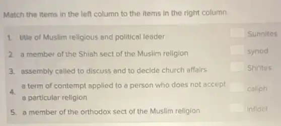 Match the Items in the left column to the Items in the right column.
1. title of Muslim religious and political leader
2. a member of the Shiah sect of the Muslim religion
3. assembly called to discuss and to decide church affairs
4.
a term of contempt applied to a person who does not accept
a particular religion
5. a member of the orthodox sect of the Muslim religion
square  Sunnites
square  synod
square  Shi'ites
square  caliph
square  infidel