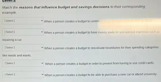 Match the reasons that influence budget and savings decisions to their corresponding
example.
square  v When a person creates a budget to contribute to an account
square  v When a person creates a budget to have money aside for unexpected ed expenses such as
repairing a car.
square  When a person creates a budget to reevaluate boundaries for their spending categories
like needs and wants.
square  When a person creates a budget in order to prevent from having to use credit cards.
square  When a person creates a budget to be able to purchase a new car or attend university.