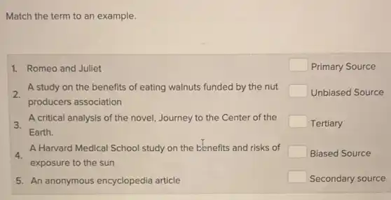 Match the term to an example.
2.
A study on the benefits of eating walnuts funded by the nut
producers association
1. Romeo and Juliet
square  Primary Source
square  Unbiased Source
Tertiary
Biased Source
Secondary source
3.
Earth.
A critical analysis of the novel, Journey to the Center of the
4.
A Harvard Medical School study on the benefits and risks of
exposure to the sun
5. An anonymous encyclopedia article