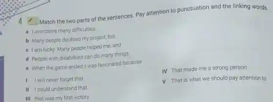 Match the two parts of the sentences. Pay attention to punctuation and the linking words.
a Iovercame many difficulties.
b Many people doubted my project, but
c Iam lucky. Many people helped me, and
d People with disabilities can do many things.
e When the game ended, I was fascinated because
IV That made me a strong person.
I will never forget that
V That is what we should pay attention to
II I could understand that.
III that was my first victory