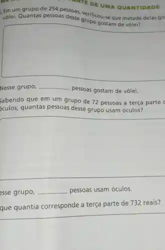 MATE DE UMA QUANTIDADE
Emum grupode 254 pessoas verificou-se que metade delas go
vôlei. Quantas pessoas desse grupo gusts aus matade
square 
Nesse grupo, __
pessoas gostam de vôlei.
Sabendo que em um grupo de 72 pessoas a terça parte
sculos, quantas pessoas desse grupo usam óculos?
esse grupo, __ pessoas usam óculos.
que quantia corresponde a terça parte de 732 reais?