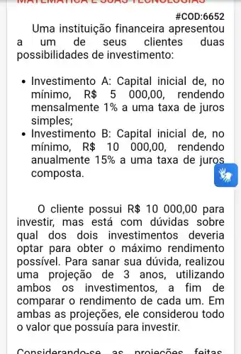 MATE
#C0D:6652
Uma instituição financeira apresentou
a um de seus clientes duas
possibilidades de investimento:
Investimento A:Capital inicial de,no
mínimo, R 5 000,00 , rendendo
mensalmente 1%  a uma taxa de juros
simples;
Investimento B : Capital inicial de, no
mínimo, R 10 000,00 , rendendo
anualmente 15%  a uma taxa de juros
composta.
0 cliente possui R 10000,00 para
investir, mas está com dúvidas sobre
qual dos dois investimentos deveria
optar para obter o máximo rendimento
possivel. Para sanar sua dúvida , realizou
uma projeção de 3 anos , utilizando
ambos os investimentos ,a fim de
comparar o rendimento de cada um. Em
ambas as projeções, ele considerou todo
valor que possuía para investir.
considera oroiecoes foitas