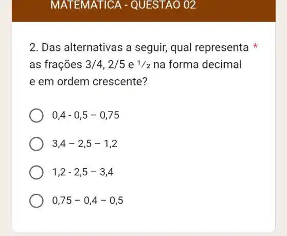 MATEMATICA - QUESTAO 02
2. Das alternativas a seguir, qual representa
as frações 3/4,2/5 e 1/2 na forma decimal
e em ordem crescente?
0,4-0,5-0,75
3,4-2,5-1,2
1,2-2,5-3,4
0,75-0,4-0,5