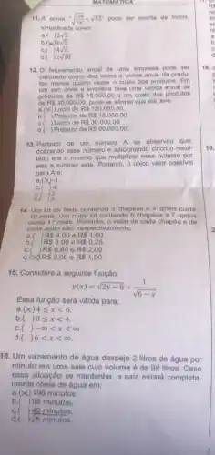 MATEMATICA
11. A soma -sqrt ((128)/(16))+sqrt (32)^n pode ser escrita de forma
simplificada como:
a.( 2sqrt (2)
(x)6sqrt (2).
C. ()4sqrt (2).
d.( 2sqrt (10)
12. O faturamento anual de uma empresa pode ser
calculado como: dez vezes a venda anual de produ-
tos menos quatro vezes - custo dos produtos . Em
um ano onde a empresa teve uma venda anual de
produtos de R 15.000,00 e um custo dos produtos
de R 30.000,00 pode-se afirmar que ela teve:
a (x) Lucro de R 120.000,00
b.( )Prejuizo de R 15.000,00
R 30.000,00
C.( ) Lucro de
d.( ) Prejuizo de R 90.000,00
13. Partindo de um numero A se observou que:
dobrando esse numero e adicionando cinco o resul-
tado era o mesmo que multiplicar esse numero por
seis e subtrair sete Portanto, o único valor possivel
para A é:
a. ) -1.
b. ) 4.
C. ) 2.
d. ) 3.
14. Um kit de festa contendo 3 chapéus e 4 apitos custa
10 reais. Um outro kit contendo 5 chapéus o 7 apitos
custa 17 reais. Portanto, 0 valor de cada chapéu e de
cada apito são, respecti amente:
) R 4,00 e R 1,00
a.
b. , R 3,00 e R 0,25
C. ) R 0,60 e R 2,00
R 2,00
d.(x)	e R 1,00
15. Considere a seguinte função:
y(x)=sqrt (2x-8)+(1)/(sqrt (6-x))
Essa função será válida para:
a (x)4leqslant xlt 6.
b. ()0leqslant xlt 4
C. ()-infty lt xlt infty 
d. ()6lt xlt infty 
16. Um vazamento de água despeja 2 litros de água por
minuto em uma sala cujo volume é de 98 litros. Caso
essa situação se mantenha , a sala estará completa-
mente cheia de água em:
a (x)
196 minutos.
b.) 98 minutos.
C. ) 49 minutos.
d. ) 25 minutos.
19.