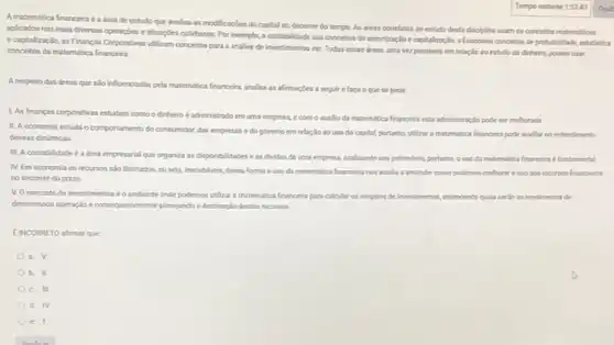 A matemitica financeira a drea de estudo que analsa as modificaçbes do capital no decomer do tempo. As dreas correlatas so estudo desta diaciplina usam os concellos matemiticos
aplicados nas mais diversas operapbes e situacbes cotidianas Por exemplo, a contabilidade usa concelos de amortizaglo e captalizacio, a Economia concelos de probabilidade, estatistica
ecaptalizaçdo, as Financas Corporatives utilizam conceitos para a andlise de investimentos ete Todas essas dreas, uma vez passiveis em relação so estudo do dinheiro.podem usar
concellos da matemitica financeira
A respeito das dreas que salo influenciadas pela matemitica frenceira, analise as afrmaçbes a seguire faca o que se pede.
LAs financas corporativas estudam como odinheiro é administrado em uma empress, e com o autilo da matemitica financera esta administraçlo pode ser melhorada
11. A economia estuda o comportamenta do consumidos das empresas e do governo em relação ao uso do capital, portanto,ulizar a matemitica francein pode uadlar no entendimento
dessas dinimicas
II. A contabilidade é irea empresarial que organiza as disponibildades eas dividas de uma empresa,andisando seu patrimonio, portanto ouso da matemitica financeine fundamental
N. Em economia os recursos slo ilmitados, ou seja, nacabiveis, dessa forma ouso da matemitica financeira nos suala a entender como podemos methors ouso dos recurses financeiros
no decomer do prazo
VOmercado de investmentoséo ambiente onde podemos utilizar a matemitica financeira para calcular os respotles de investmentos, entendendo qualis serlo os rendmentos de
determinada operagloe consequentement planejando a destinaçdo destes recursos
EINCORRETO afimar que
a. V
b. II
c. III
d. IV
e