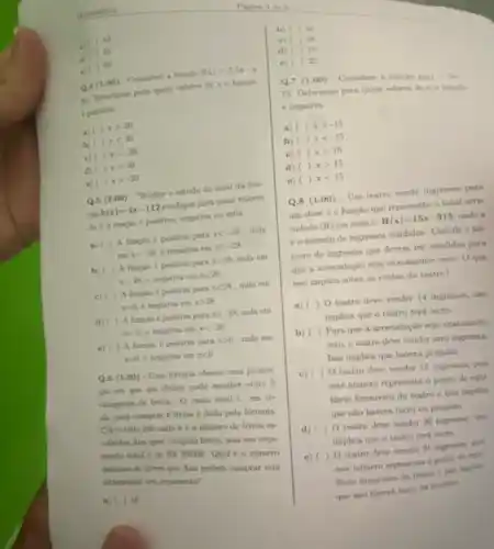 Matemitice
b)
c)
(i) (1)
Q.4(1.00)
- Considere a funcaio
f(x)=2,5x-4
e)
90 Determine para qual valores de x a funcils
e poitiva.
a) (1)
xgt 20	a)
b) (1)
xlt 20	b)
c) (1)
xlt -20
d) ()x=20
e) (1) xgt -20
Q.5 (2.00)
Realine o estudo do sinal da fun-
cáo
h(x)=4x-112
indique para quais valores
dex a funcio e positiva, negativa on nula
a) ( ) A funcaio e positiva pars
xlt -28 . nula
cm x=-28 e negativa em
xgt -28
b) ( ) A funcio épositiva para
xgt 28 mula em
x=2x e negativa em
xlt 28
c) ( ) A funcio positive para
xlt 28 nula em
x=0. e negativa em xgt 28
A função é positiva para
xgt -28 nula em
x=0. e negative em xlt -28
e) ( ) A fungio poeitiva para
xgt 0 nula em
x=0 e negativa em xlt 0
(1.00)
- Una limaria oferece uma promo-
cao em que um eliente pode escolher entre 5
categorins de limus. 0 custo total C. em re
ais, para comprar k livros é dado pela formula
C(k)=100+10k otule ké o alimero de livros or
colhidan.Ans over comprat livros, mas sets orca-
menta total é de RS360,00. Qual é o numero
máximo de limas que Ana poderá comprat sem
ultrapasar wa orgamento?
a) (1)16
) 26
) 28
d) (1) 19
) 22
(1.00) - Comulider a hingin E(x) - fie
75. Determine para quali valores de is fungles
é negativa.
) xgt -15
xlt -15
c) ) x=15
d) ) xgt 15
e) ) xlt 15
(1.00)
- Um teatro vende ingressos para
um show e a função que representa o total arre-
cadado (R) em reais é
R(x)=15x-315 ondex
to nimero de ingressos vendidos. Calcule onf-
mero de ingressos que devem ser vendidos para
que a arrecadaçio seja exatamente zero. Oque
isso implica sobre os custos do teatro?
a) ( ) 0 teatro deve vender 14 ingressos, isso
implica que o teatro terá lucro.
b) ( ) Para que a arrecadação seja exatamente
zero, o teatro deve vender zero ingrount
Isso implica que haverd prejuizo
c) (
teatro dese vender 15 ingresson, poli
este numero representa 0 ponto de equi-
librio financeiro do teatro e isso implica
que nào haverá lucro ou prejulso
d)
( ) 0 teatro deve vender
implica que o teatro terá hacro
e) (1)teatro deve vender 21
este numero representa o ponto de equi
Hurio financeiro do teatry
que nào haverá hucry ou prefains